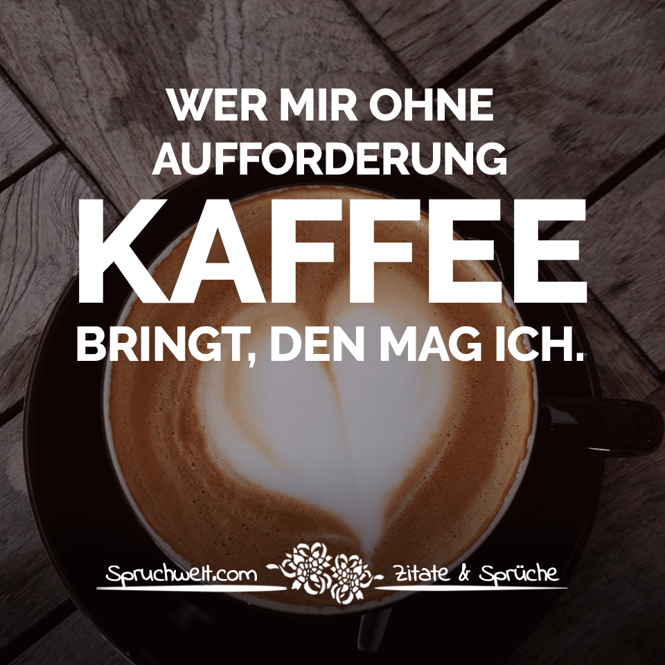 Wer mir ohne Aufforderung Kaffee  bringt den mag ich 